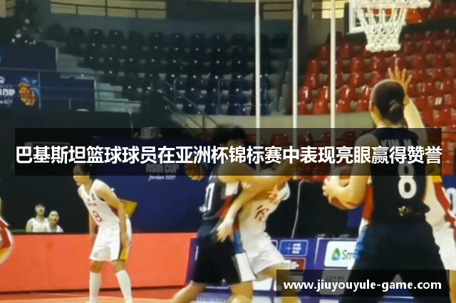 巴基斯坦篮球球员在亚洲杯锦标赛中表现亮眼赢得赞誉
