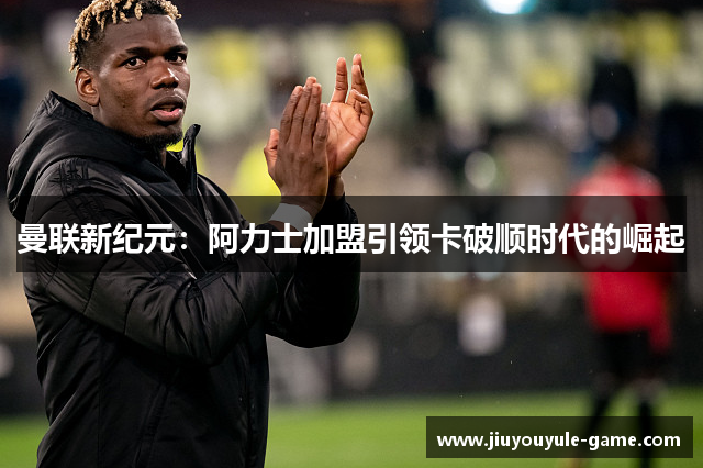 曼联新纪元：阿力士加盟引领卡破顺时代的崛起