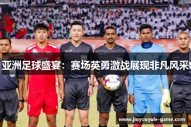 亚洲足球盛宴：赛场英勇激战展现非凡风采
