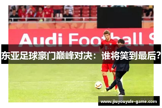 东亚足球豪门巅峰对决：谁将笑到最后？