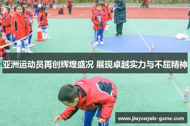 亚洲运动员再创辉煌盛况 展现卓越实力与不屈精神