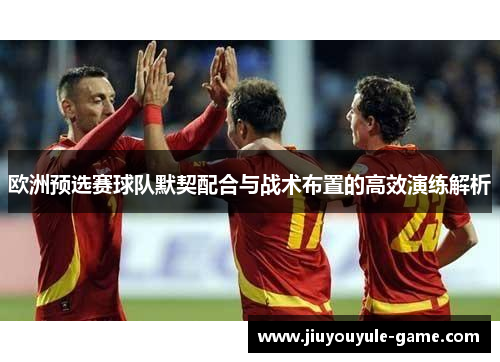 欧洲预选赛球队默契配合与战术布置的高效演练解析