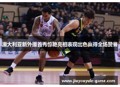 澳大利亚新外援首秀惊艳亮相表现出色赢得全场赞誉