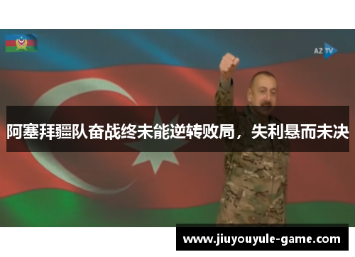 阿塞拜疆队奋战终未能逆转败局，失利悬而未决