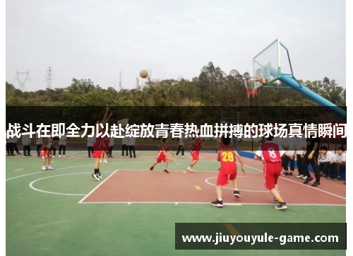 战斗在即全力以赴绽放青春热血拼搏的球场真情瞬间