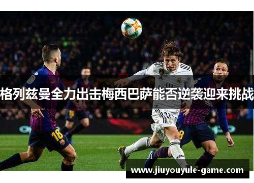 格列兹曼全力出击梅西巴萨能否逆袭迎来挑战