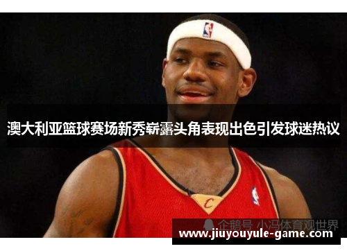 澳大利亚篮球赛场新秀崭露头角表现出色引发球迷热议