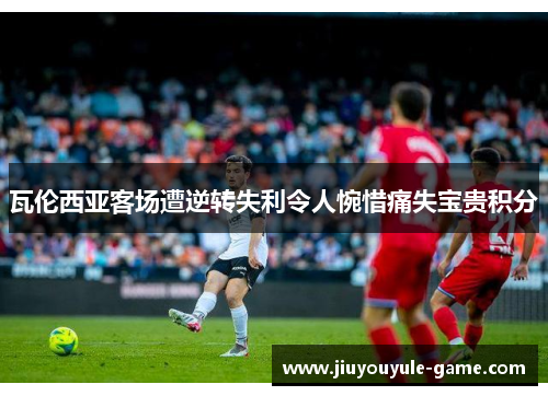 瓦伦西亚客场遭逆转失利令人惋惜痛失宝贵积分