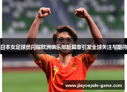 日本女足球员闪耀欧洲俱乐部新篇章引发全球关注与期待