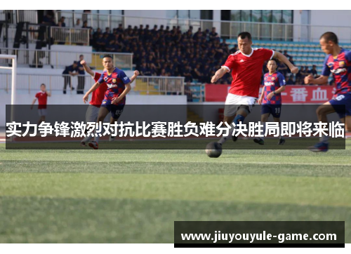 实力争锋激烈对抗比赛胜负难分决胜局即将来临