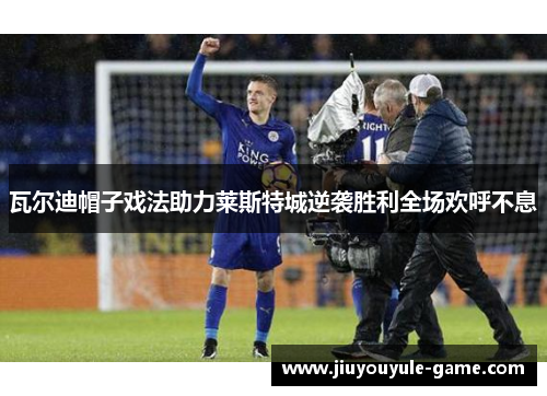 瓦尔迪帽子戏法助力莱斯特城逆袭胜利全场欢呼不息