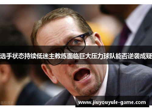 选手状态持续低迷主教练面临巨大压力球队能否逆袭成疑