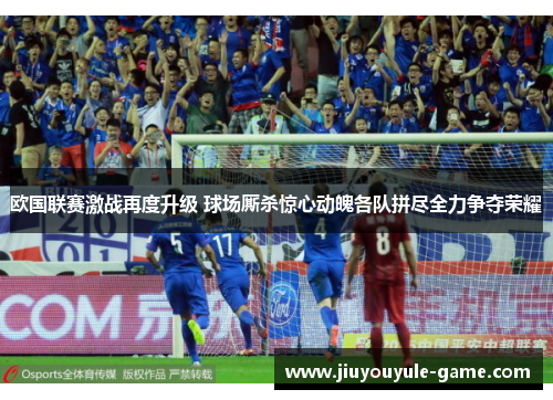欧国联赛激战再度升级 球场厮杀惊心动魄各队拼尽全力争夺荣耀