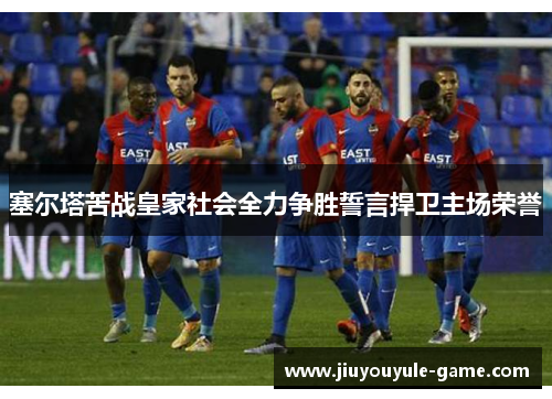 塞尔塔苦战皇家社会全力争胜誓言捍卫主场荣誉